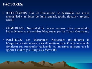 FACTORES: IDEOLÓGICOS: Con el Humanismo se desarrolló una nueva mentalidad y un deseo de fama terrenal, gloria, riqueza y ascenso social. COMERCIAL: Necesidad de buscar nuevas rutas comerciales hacia Oriente ya que estaban bloqueadas por los Turcos Otomanos. POLÍTICOS: Las Monarquías Nacionales posibilitaron la búsqueda de rutas comerciales alternativas hacia Oriente con tal de fortalecer sus economías realizando los monarcas alianzas con la Iglesia Católica y la Burguesía Mercantil. 