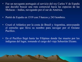 Fue un navegante portugués al servicio del rey Carlos V de España que decidió buscar una ruta comercial hacia las especias de las Molucas – Indias, navegando por el sur de América. Partió de España en 1519 con 5 barcos y 243 hombres. Cruzó el Atlántico por la costa de Brasil y Argentina, atravesando el estrecho que lleva su nombre para navegar por el Océano Pacífico. En el Pacífico llegó hasta las Filipinas donde fue muerto por los indígenas del lugar, tomando el cargo del viaje Sebastián Elcano. 