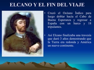 ELCANO Y EL FIN DEL VIAJE Cruzó el Océano Índico para luego doblar hacia el Cabo de Buena Esperanza y regresar a España con un barco y 18 tripulantes. Así Elcano finalizaba una travesía que duró 3 años demostrando que la Tierra era redonda y América un nuevo continente.  