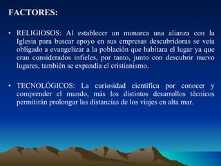 FACTORES: RELIGIOSOS: Al establecer un monarca una alianza con la Iglesia para buscar apoyo en sus empresas descubridoras se veía obligado a evangelizar a la población que habitara el lugar ya que eran considerados infieles, por tanto, junto con descubrir nuevo lugares, también se expandía el cristianismo. TECNOLÓGICOS: La curiosidad científica por conocer y comprender el mundo, más los distintos desarrollos técnicos permitirán prolongar las distancias de los viajes en alta mar. 
