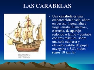 LAS CARABELAS Una  carabela  es una embarcación a vela, ahora en desuso, ligera, alta y larga –hasta 30 metros–, estrecha, de aparejo redondo o latino y contaba con tres mástiles, sobre una sola cubierta y elevado castillo de popa; navegaba a 5,83 nudos (unos 10 km /h)  