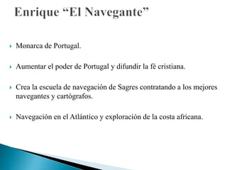  Monarca de Portugal.
 Aumentar el poder de Portugal y difundir la fé cristiana.
 Crea la escuela de navegación de Sagres contratando a los mejores
navegantes y cartógrafos.
 Navegación en el Atlántico y exploración de la costa africana.
 