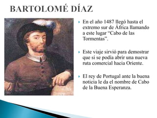  En el año 1487 llegó hasta el
extremo sur de África llamando
a este lugar “Cabo de las
Tormentas”.
 Este viaje sirvió para demostrar
que si se podía abrir una nueva
ruta comercial hacia Oriente.
 El rey de Portugal ante la buena
noticia le da el nombre de Cabo
de la Buena Esperanza.
 