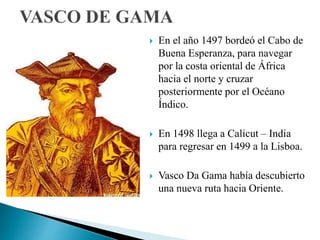  En el año 1497 bordeó el Cabo de
Buena Esperanza, para navegar
por la costa oriental de África
hacia el norte y cruzar
posteriormente por el Océano
Índico.
 En 1498 llega a Calicut – India
para regresar en 1499 a la Lisboa.
 Vasco Da Gama había descubierto
una nueva ruta hacia Oriente.
 