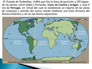 •El Tratado de Tordesillas: (1494) que fija la línea de partición a 370 leguas
de las Azores, entre Isabel y Fernando, reyes de Castilla y Aragón, y Juan II
rey de Portugal, en virtud del cual se establecían un reparto de las zonas
de conquista y anexión del nuevo mundo mediante una línea divisoria del
Océano Atlántico y de los territorios adyacentes.
 