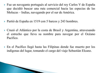  Fue un navegante portugués al servicio del rey Carlos V de España
que decidió buscar una ruta comercial hacia las especias de las
Molucas – Indias, navegando por el sur de América.
 Partió de España en 1519 con 5 barcos y 243 hombres.
 Cruzó el Atlántico por la costa de Brasil y Argentina, atravesando
el estrecho que lleva su nombre para navegar por el Océano
Pacífico.
 En el Pacífico llegó hasta las Filipinas donde fue muerto por los
indígenas del lugar, tomando el cargo del viaje Sebastián Elcano.
 
