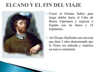  Cruzó el Océano Índico para
luego doblar hacia el Cabo de
Buena Esperanza y regresar a
España con un barco y 18
tripulantes.
 Así Elcano finalizaba una travesía
que duró 3 años demostrando que
la Tierra era redonda y América
un nuevo continente.
 