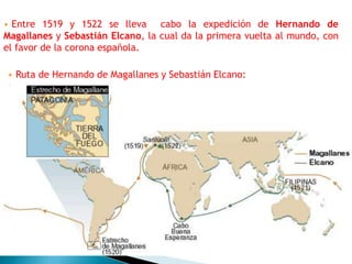 • Entre 1519 y 1522 se lleva cabo la expedición de Hernando de
Magallanes y Sebastián Elcano, la cual da la primera vuelta al mundo, con
el favor de la corona española.
• Ruta de Hernando de Magallanes y Sebastián Elcano:
 
