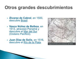Mapa de América de comienzos del SXVI.
 Álvarez de Cabral, en 1500,
descubre Brasil.
 Vasco Núñez de Balboa, en
1513, atravesó Panamá y
descubre el Mar del Sur
(Océano Pacifico).
 Juan Díaz de Solís, en 1516,
descubre el Río de la Plata.
 