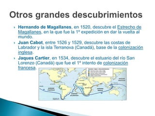  Hernando de Magallanes, en 1520, descubre el Estrecho de
Magallanes, en la que fue la 1º expedición en dar la vuelta al
mundo.
 Juan Cabot, entre 1526 y 1529, descubre las costas de
Labrador y la isla Terranova (Canadá), base de la colonización
inglesa.
 Jaques Cartier, en 1534, descubre el estuario del río San
Lorenzo (Canadá) que fue el 1º intento de colonización
francesa.
 