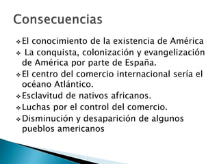  El conocimiento de la existencia de América
 La conquista, colonización y evangelización
de América por parte de España.
 El centro del comercio internacional sería el
océano Atlántico.
 Esclavitud de nativos africanos.
 Luchas por el control del comercio.
 Disminución y desaparición de algunos
pueblos americanos
 