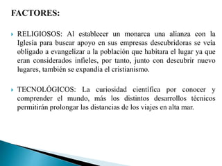FACTORES:
 RELIGIOSOS: Al establecer un monarca una alianza con la
Iglesia para buscar apoyo en sus empresas descubridoras se veía
obligado a evangelizar a la población que habitara el lugar ya que
eran considerados infieles, por tanto, junto con descubrir nuevo
lugares, también se expandía el cristianismo.
 TECNOLÓGICOS: La curiosidad científica por conocer y
comprender el mundo, más los distintos desarrollos técnicos
permitirán prolongar las distancias de los viajes en alta mar.
 