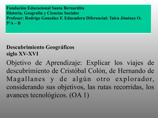 Descubrimiento Geográficos
siglo XV-XVI
Objetivo de Aprendizaje: Explicar los viajes de
descubrimiento de Cristóbal Colón, de Hernando de
Magallanes y de algún otro explorador,
considerando sus objetivos, las rutas recorridas, los
avances tecnológicos. (OA 1)
Fundación Educacional Santa Bernardita
Historia, Geografía y Ciencias Sociales
Profesor: Rodrigo González F. Educadora Diferencial: Taira Jiménez O.
5°A – B
 