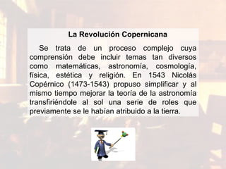 La R evolución  Copernicana Se   trata de un proceso complejo cuya comprensión debe incluir temas   tan diversos como matemáticas, astronomía, cosmología, física,   estética y religión. En 1543 Nicolás Copérnico (1473-1543)   propuso simplificar y al mismo tiempo mejorar la teoría de la   astronomía transfiriéndole al sol una serie de roles que   previamente se le habían atribuido a la tierra. 