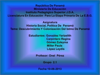 República De Panamá
Ministerio De Educación
Instituto Pedagógico Superior J.D.A.
Licenciatura En Educación Para La Etapa Primaria De La E.B.G.
Asignatura
Historia Social, Política De Panamá
Tema: Descubrimiento Y Colonización Del Istmo De Panamá
Estudiantes: González Yarizelith
Carpintero Regina
Gómez Zuleyma
Miller Paula
López Leydis
Profesor: Onel Pérez
Grupo 2.1
Fecha:10-06-2013
 