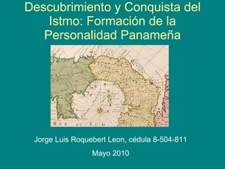 Descubrimiento y Conquista del Istmo: Formaci ó n de la Personalidad Panameña Jorge Luis Roquebert Leon,  cédula   8-504-811 Mayo 2010 