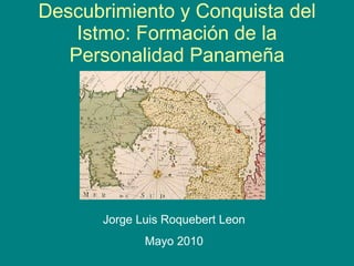 Descubrimiento y Conquista del Istmo: Formaci ó n de la Personalidad Panameña Jorge Luis Roquebert Leon Mayo 2010 