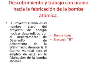 Descubrimiento y trabajo con uranio
hacia la fabricación de la bomba
atómica.
• El Proyecto Uranio es el
nombre clave del
proyecto de energía
nuclear desarrollado por
el Departamento de
Desarrollo de
Armamento de la
Wehrmacht durante la II
Guerra Mundial para el
empleo de ésta en la
fabricación de la bomba
atómica.
• Danny lopez
• 3ro bach ´´B´´
 