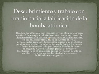Una bomba atómica es un dispositivo que obtiene una gran
cantidad de energía explosiva con reacciones nucleares. Su
funcionamiento se basa en provocar una reacción nuclear
en cadena descontrolada. Se encuentra entre las
denominadas armas de destrucción masiva y su explosión
produce una distintiva nube en forma de hongo. La bomba
atómica fue desarrollada por Estados Unidos durante
la Segunda Guerra Mundial gracias al Proyecto
Manhattan, y es el único país que ha hecho uso de ella en
combate (en 1945, contra las ciudades japonesas
de Hiroshima y Nagasaki).
 
