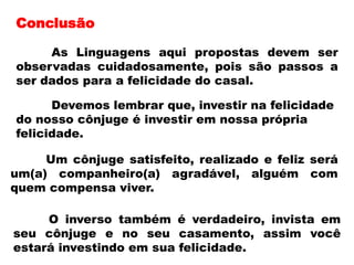 Conclusão
As Linguagens aqui propostas devem ser
observadas cuidadosamente, pois são passos a
ser dados para a felicidade do casal.
Devemos lembrar que, investir na felicidade
do nosso cônjuge é investir em nossa própria
felicidade.
Um cônjuge satisfeito, realizado e feliz será
um(a) companheiro(a) agradável, alguém com
quem compensa viver.
O inverso também é verdadeiro, invista em
seu cônjuge e no seu casamento, assim você
estará investindo em sua felicidade.
 