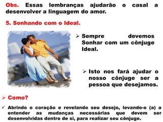  Isto nos fará ajudar o
nosso cônjuge ser a
pessoa que desejamos.
 Como?
 Abrindo o coração e revelando seu desejo, levando-o (a) a
entender as mudanças necessárias que devem ser
desenvolvidas dentro de si, para realizar seu cônjuge.
 
