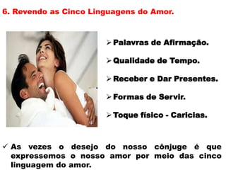 6. Revendo as Cinco Linguagens do Amor.
Palavras de Afirmação.
Qualidade de Tempo.
Receber e Dar Presentes.
Formas de Servir.
Toque físico - Caricias.
 As vezes o desejo do nosso cônjuge é que
expressemos o nosso amor por meio das cinco
linguagem do amor.
 