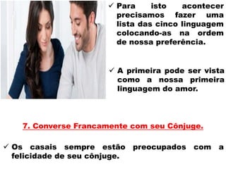  A primeira pode ser vista
como a nossa primeira
linguagem do amor.
 Para isto acontecer
precisamos fazer uma
lista das cinco linguagem
colocando-as na ordem
de nossa preferência.
7. Converse Francamente com seu Cônjuge.
 Os casais sempre estão preocupados com a
felicidade de seu cônjuge.
 