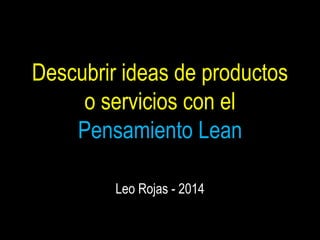 Descubrir ideas de productos 
o servicios con el 
Pensamiento Lean 
Leo Rojas - 2014 
 