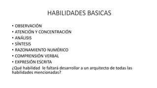 HABILIDADES BASICAS
• OBSERVACIÓN
• ATENCIÓN Y CONCENTRACIÓN
• ANÁLISIS
• SÍNTESIS
• RAZONAMIENTO NUMÉRICO
• COMPRENSIÓN VERBAL
• EXPRESIÓN ESCRITA
¿Qué habilidad le faltará desarrollar a un arquitecto de todas las
habilidades mencionadas?
