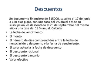 Descuentos
Un documento financiero de $15000, suscrito el 17 de junio
a 180 días plazo, con una tasa del 7% anual desde su
suscripción, es descontado el 25 de septiembre del mismo
año a una tasa del 13 % anual. Calcular
• La fecha de vencimiento
• El monto
• El número de días comprendidos entre la fecha de
negociación o descuento y la fecha de vencimiento.
• El valor actual a la fecha de descuento
• El descuento racional
• El descuento bancario
• Valor efectivo