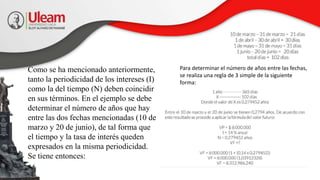 Como se ha mencionado anteriormente,
tanto la periodicidad de los intereses (I)
como la del tiempo (N) deben coincidir
en sus términos. En el ejemplo se debe
determinar el número de años que hay
entre las dos fechas mencionadas (10 de
marzo y 20 de junio), de tal forma que
el tiempo y la tasa de interés queden
expresados en la misma periodicidad.
Se tiene entonces:
Para determinar el número de años entre las fechas,
se realiza una regla de 3 simple de la siguiente
forma:
 