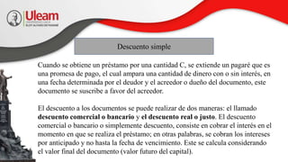 Descuento simple
Cuando se obtiene un préstamo por una cantidad C, se extiende un pagaré que es
una promesa de pago, el cual ampara una cantidad de dinero con o sin interés, en
una fecha determinada por el deudor y el acreedor o dueño del documento, este
documento se suscribe a favor del acreedor.
El descuento a los documentos se puede realizar de dos maneras: el llamado
descuento comercial o bancario y el descuento real o justo. El descuento
comercial o bancario o simplemente descuento, consiste en cobrar el interés en el
momento en que se realiza el préstamo; en otras palabras, se cobran los intereses
por anticipado y no hasta la fecha de vencimiento. Este se calcula considerando
el valor final del documento (valor futuro del capital).
 