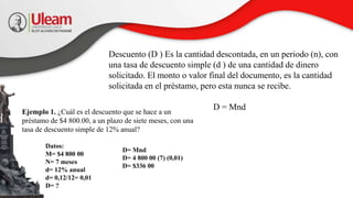 Descuento (D ) Es la cantidad descontada, en un periodo (n), con
una tasa de descuento simple (d ) de una cantidad de dinero
solicitado. El monto o valor final del documento, es la cantidad
solicitada en el préstamo, pero esta nunca se recibe.
D = Mnd
Ejemplo 1. ¿Cuál es el descuento que se hace a un
préstamo de $4 800.00, a un plazo de siete meses, con una
tasa de descuento simple de 12% anual?
Datos:
M= $4 800 00
N= 7 meses
d= 12% anual
d= 0,12/12= 0,01
D= ?
D= Mnd
D= 4 800 00 (7) (0,01)
D= $336 00
 