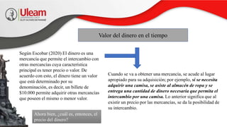 Valor del dinero en el tiempo
Según Escobar (2020) El dinero es una
mercancía que permite el intercambio con
otras mercancías cuya característica
principal es tener precio o valor. De
acuerdo con esto, el dinero tiene un valor
que está determinado por su
denominación, es decir, un billete de
$10.000 permite adquirir otras mercancías
que poseen el mismo o menor valor.
Cuando se va a obtener una mercancía, se acude al lugar
apropiado para su adquisición; por ejemplo, si se necesita
adquirir una camisa, se asiste al almacén de ropa y se
entrega una cantidad de dinero necesaria que permita el
intercambio por una camisa. Lo anterior significa que al
existir un precio por las mercancías, se da la posibilidad de
su intercambio.
Ahora bien, ¿cuál es, entonces, el
precio del dinero?
 