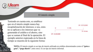 Teniendo en cuenta esto, se establece
que en el interés simple nunca hay
recapitalización de intereses; o sea, estos
no se aplican a los intereses que va
generando el crédito o el ahorro, sino
que se suman al final de la operación. El
ejemplo anterior expresado en la línea de
tiempo se muestra de la siguiente forma:
El interés simple
NOTA: El interés simple es un tipo de interés utilizado en créditos denominados como el “gota a
gota”, “paga diario”, entre otros. Es un tipo de interés informal.
 