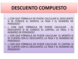 DESCUENTO COMPUESTO
• ¿ CON QUE FÓRMULA DE PUEDE CALCULAR EL DESCUENTO
SI SE CONOCE EL MONTO, LA TASA Y EL NÚMERO DE
PERIODOS?
• ¿ CON QUE FÓRMULA DE PUEDE CALCULAR EL
DESCUENTO SI SE CONOCE EL CAPITAL, LA TASA, Y EL
NÚMERO DE PERIODOS?
• ¿ CON QUE FÓRMULA DE PUEDE CALCULAR EL MONTO SI
SE CUENTA CON EL DESCUENTO, LA TASA Y EL NÚMERO DE
PERIODOS?
• ¿ CON QUE FÓRMULA DE PUEDE CALCULAR EL CAPITAL SI
SE CUENTA CON EL DESCUENTO, LA TASA Y EL NÚMERO DE
PERIODOS?
 