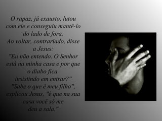 O rapaz, já exausto, lutou com ele e conseguiu mantê-lo do lado de fora. Ao voltar, contrariado, disse a Jesus: "Eu não entendo. O Senhor está na minha casa e por que o diabo fica  insistindo em entrar?" "Sabe o que é meu filho", explicou Jesus, "é que na sua casa você só me deu a sala." 