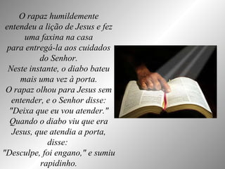 O rapaz humildemente entendeu a lição de Jesus e fez uma faxina na casa para entregá-la aos cuidados do Senhor. Neste instante, o diabo bateu mais uma vez à porta. O rapaz olhou para Jesus sem entender, e o Senhor disse: "Deixa que eu vou atender." Quando o diabo viu que era Jesus, que atendia a porta, disse:  "Desculpe, foi engano," e sumiu rapidinho. 