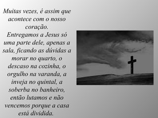 Muitas vezes, é assim que acontece com o nosso coração. Entregamos a Jesus só uma parte dele, apenas a sala, ficando as dúvidas a morar no quarto, o descaso na cozinha, o orgulho na varanda, a inveja no quintal, a soberba no banheiro, então lutamos e não vencemos porque a casa está dividida.   