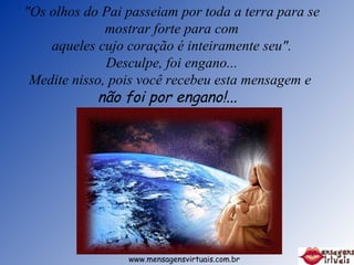 "Os olhos do Pai passeiam por toda a terra para se mostrar forte para com aqueles cujo coração é inteiramente seu". Desculpe, foi engano... Medite nisso, pois você recebeu esta mensagem e  não foi por engano!...    www.mensagensvirtuais.com.br 
