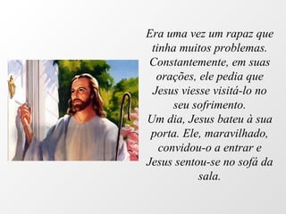 Era uma vez um rapaz que tinha muitos problemas. Constantemente, em suas orações, ele pedia que Jesus viesse visitá-lo no seu sofrimento. Um dia, Jesus bateu à sua porta. Ele, maravilhado, convidou-o a entrar e Jesus sentou-se no sofá da sala. 