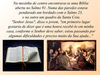 Na mesinha de centro encontrava-se uma Bíblia aberta no Salmo 91. Numa das paredes estava pendurado um bordado com o Salmo 23, e na outra um quadro da Santa Ceia. "Senhor Jesus", disse o jovem, "em primeiro lugar gostaria de dizer que é uma honra recebê-lo em minha casa, conforme o Senhor deve saber, estou passando por algumas dificuldades e preciso muito da Sua ajuda..." 