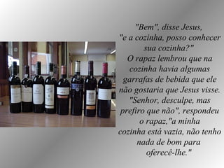 "Bem", disse Jesus,  "e a cozinha, posso conhecer sua cozinha?"  O rapaz lembrou que na cozinha havia algumas garrafas de bebida que ele não gostaria que Jesus visse. "Senhor, desculpe, mas prefiro que não", respondeu o rapaz,"a minha cozinha está vazia, não tenho nada de bom para  oferecê-lhe."   