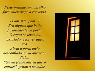 Neste instante, um barulho forte interrompe a conversa.  - Pam, pam,pam...!  Era alguém que batia furiosamente na porta. O rapaz se levantou, assustado, e foi ver quem era. Abriu a porta meio desconfiado, e viu que era o diabo.  "Sai da frente que eu quero entrar!", gritou o tentador. 