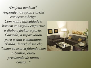 " De jeito nenhum", respondeu o rapaz, e assim começou a briga. Com muita dificuldade o homem conseguiu empurrar o diabo e fechar a porta.  Cansado, o rapaz voltou para a sala e continuou: "Então, Jesus", disse ele, "como eu estava falando com o Senhor, estou precisando de tantas coisas..." 