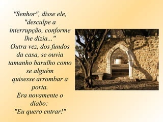 "Senhor", disse ele, "desculpe a interrupção, conforme lhe dizia..." Outra vez, dos fundos da casa, se ouvia tamanho barulho como se alguém quisesse arrombar a porta. Era novamente o diabo:  "Eu quero entrar!" 