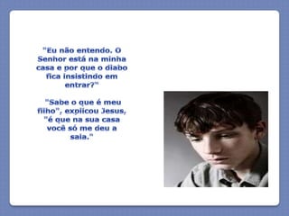 "Eu não entendo. O Senhor está na minha casa e por que o diabo fica insistindo em entrar?“ "Sabe o que é meu filho", explicou Jesus, "é que na sua casa você só me deu a sala."