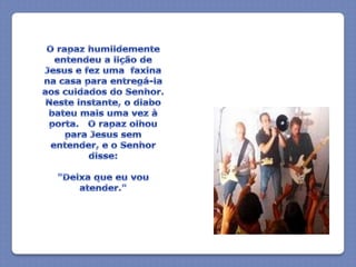 O rapaz humildemente entendeu a lição de Jesus e fez uma  faxina na casa para entregá-la aos cuidados do Senhor.  Neste instante, o diabo bateu mais uma vez à porta.   O rapaz olhou para Jesus sem entender, e o Senhor disse:"Deixa que eu vou atender."