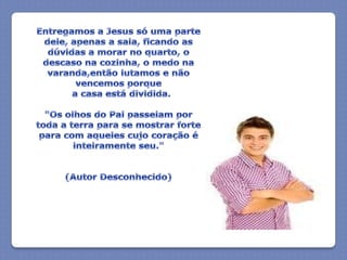 Entregamos a Jesus só uma parte dele, apenas a sala, ficando as dúvidas a morar no quarto, o descaso na cozinha, o medo na varanda,então lutamos e não vencemos porque  a casa está dividida."Os olhos do Pai passeiam por toda a terra para se mostrar forte para com aqueles cujo coração é inteiramente seu."(Autor Desconhecido)