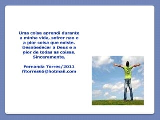 Uma coisaaprendidurante a minhavida, sofrernao e a piorcoisaqueexiste. Desobedecer a Deus e a pior de todas as coisas.Sinceramente,Fernanda Torres/2011fftorres65@hotmail.com